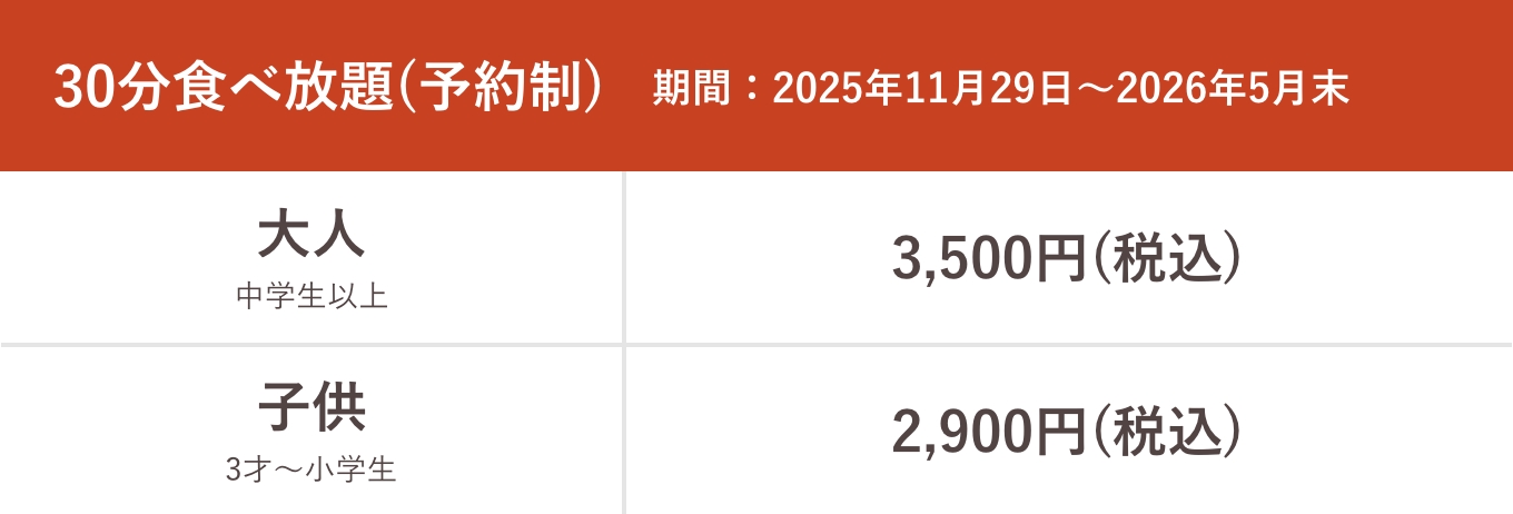 30分食べ放題（予約制）期間:2025年11月29日〜2026年5月末 大人中学生以上3,500円（税込）子供3才〜小学生2,900円（税込）